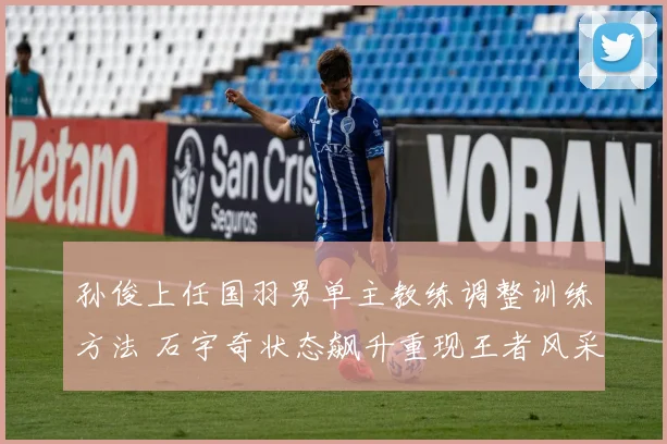 孙俊上任国羽男单主教练调整训练方法 石宇奇状态飙升重现王者风采