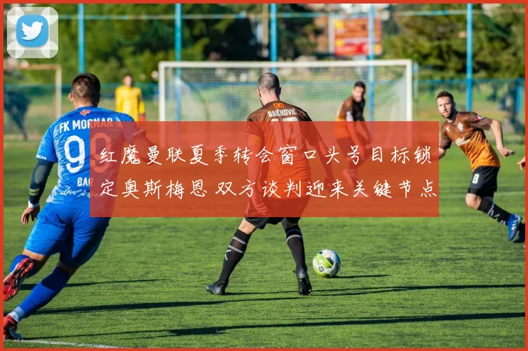 红魔曼联夏季转会窗口头号目标锁定奥斯梅恩 双方谈判迎来关键节点