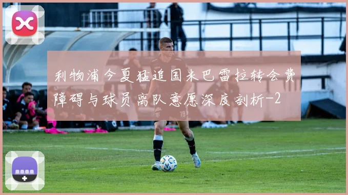 利物浦今夏猛追国米巴雷拉转会费障碍与球员离队意愿深度剖析