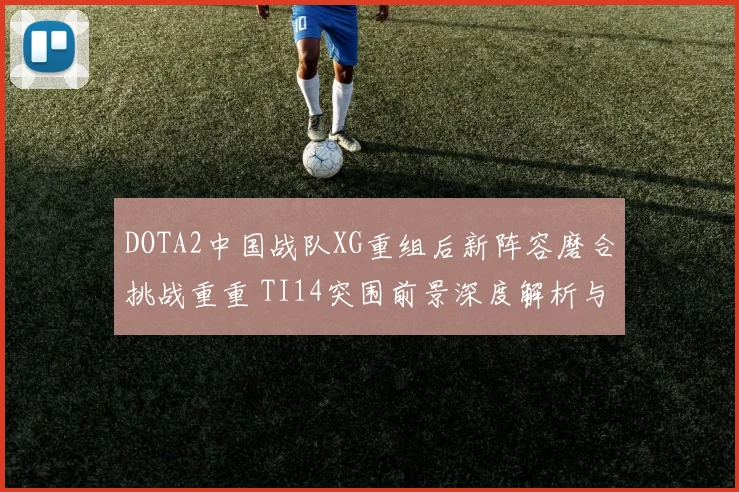 DOTA2中国战队XG重组后新阵容磨合挑战重重 TI14突围前景深度解析与展望