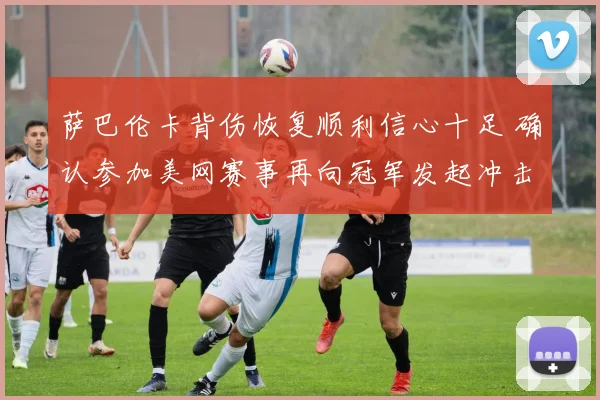 萨巴伦卡背伤恢复顺利信心十足 确认参加美网赛事再向冠军发起冲击