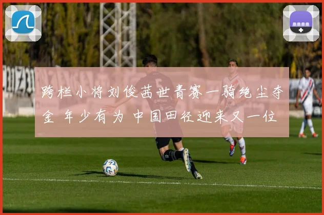 跨栏小将刘俊茜世青赛一骑绝尘夺金 年少有为 中国田径迎来又一位希望之星 未来无限可能