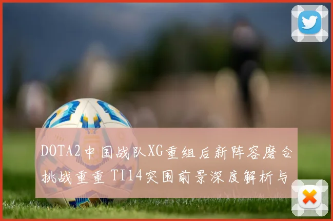 DOTA2中国战队XG重组后新阵容磨合挑战重重 TI14突围前景深度解析与展望
