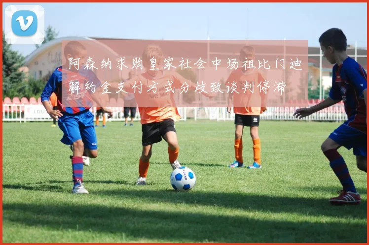 阿森纳求购皇家社会中场祖比门迪解约金支付方式分歧致谈判停滞