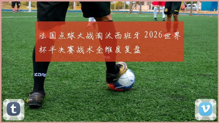 法国点球大战淘汰西班牙 2026世界杯半决赛战术全维度复盘