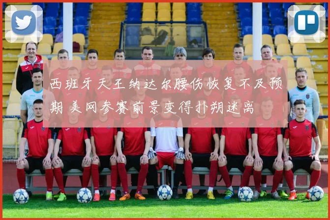 西班牙天王纳达尔腰伤恢复不及预期 美网参赛前景变得扑朔迷离