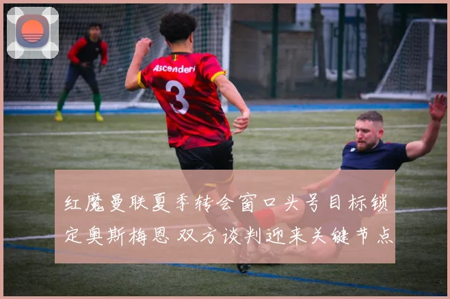 红魔曼联夏季转会窗口头号目标锁定奥斯梅恩 双方谈判迎来关键节点