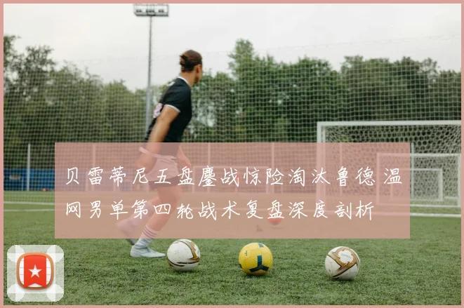贝雷蒂尼五盘鏖战惊险淘汰鲁德 温网男单第四轮战术复盘深度剖析
