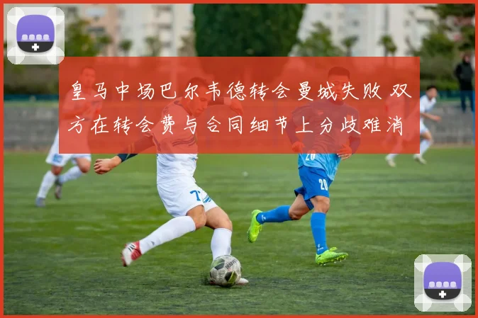 皇马中场巴尔韦德转会曼城失败 双方在转会费与合同细节上分歧难消