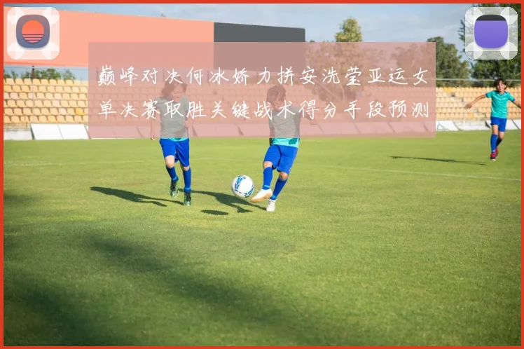 巅峰对决何冰娇力拼安洗莹亚运女单决赛取胜关键战术得分手段预测