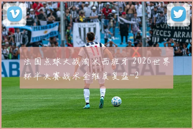 法国点球大战淘汰西班牙 2026世界杯半决赛战术全维度复盘