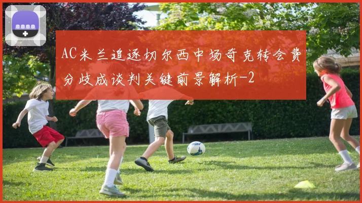 AC米兰追逐切尔西中场奇克转会费分歧成谈判关键前景解析