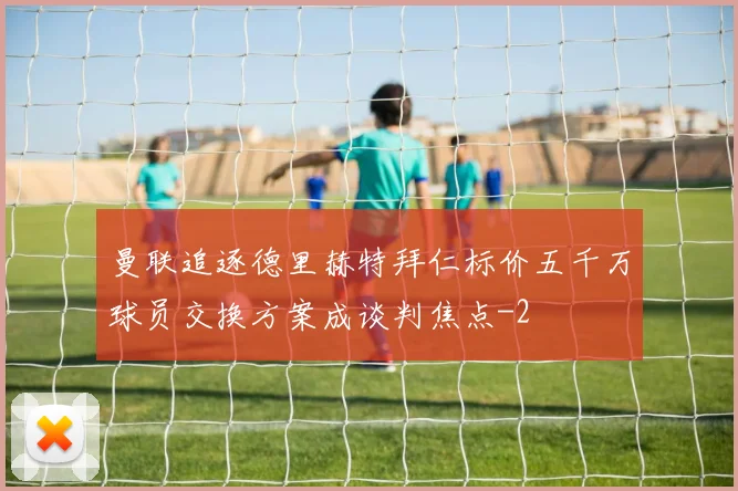 曼联追逐德里赫特拜仁标价五千万球员交换方案成谈判焦点
