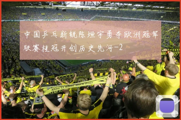 中国乒乓新锐陈垣宇勇夺欧洲冠军联赛桂冠开创历史先河