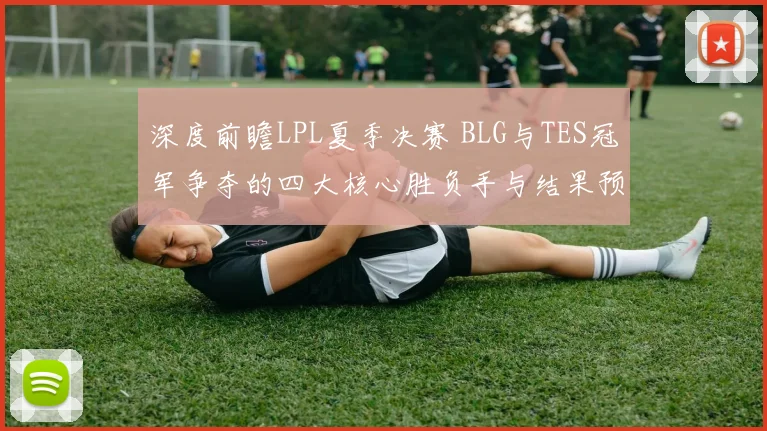深度前瞻LPL夏季决赛 BLG与TES冠军争夺的四大核心胜负手与结果预测