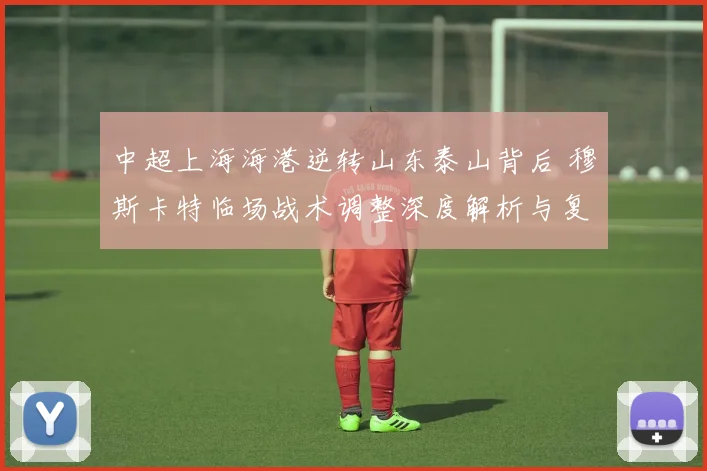 中超上海海港逆转山东泰山背后 穆斯卡特临场战术调整深度解析与复盘