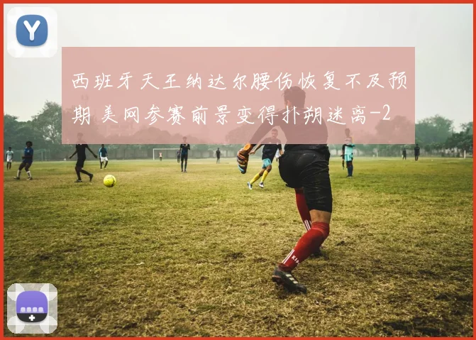 西班牙天王纳达尔腰伤恢复不及预期 美网参赛前景变得扑朔迷离