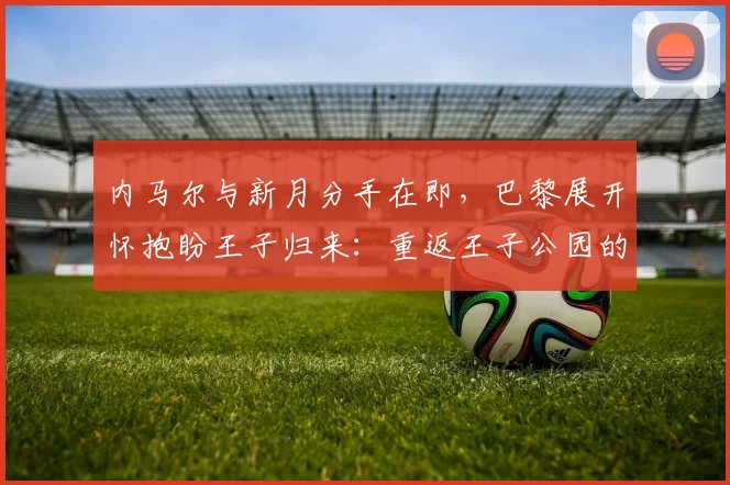 内马尔与新月分手在即，巴黎展开怀抱盼王子归来：重返王子公园的期望与挑战