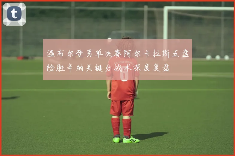 温布尔登男单决赛阿尔卡拉斯五盘险胜辛纳关键分战术深度复盘