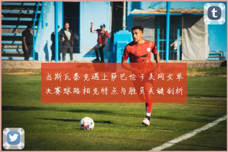 当斯瓦泰克遇上萨巴伦卡美网女单决赛球路相克特点与胜负关键剖析