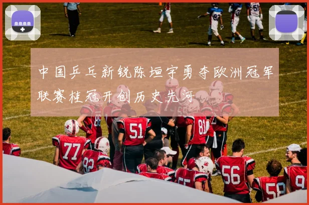 中国乒乓新锐陈垣宇勇夺欧洲冠军联赛桂冠开创历史先河