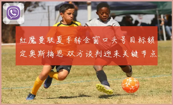 红魔曼联夏季转会窗口头号目标锁定奥斯梅恩 双方谈判迎来关键节点