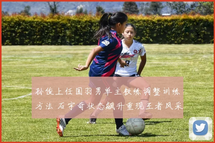 孙俊上任国羽男单主教练调整训练方法 石宇奇状态飙升重现王者风采