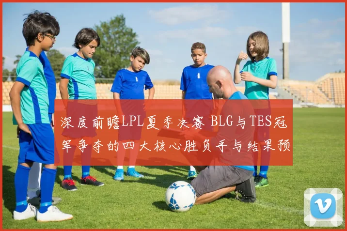 深度前瞻LPL夏季决赛 BLG与TES冠军争夺的四大核心胜负手与结果预测