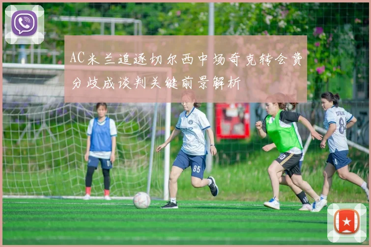 AC米兰追逐切尔西中场奇克转会费分歧成谈判关键前景解析