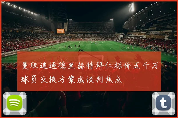 曼联追逐德里赫特拜仁标价五千万球员交换方案成谈判焦点