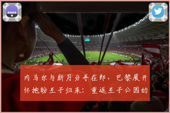内马尔与新月分手在即，巴黎展开怀抱盼王子归来：重返王子公园的期望与挑战