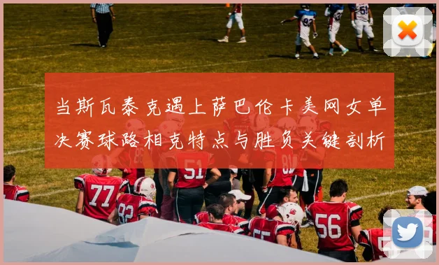 当斯瓦泰克遇上萨巴伦卡美网女单决赛球路相克特点与胜负关键剖析