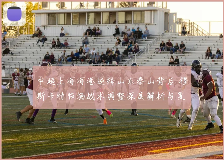 中超上海海港逆转山东泰山背后 穆斯卡特临场战术调整深度解析与复盘